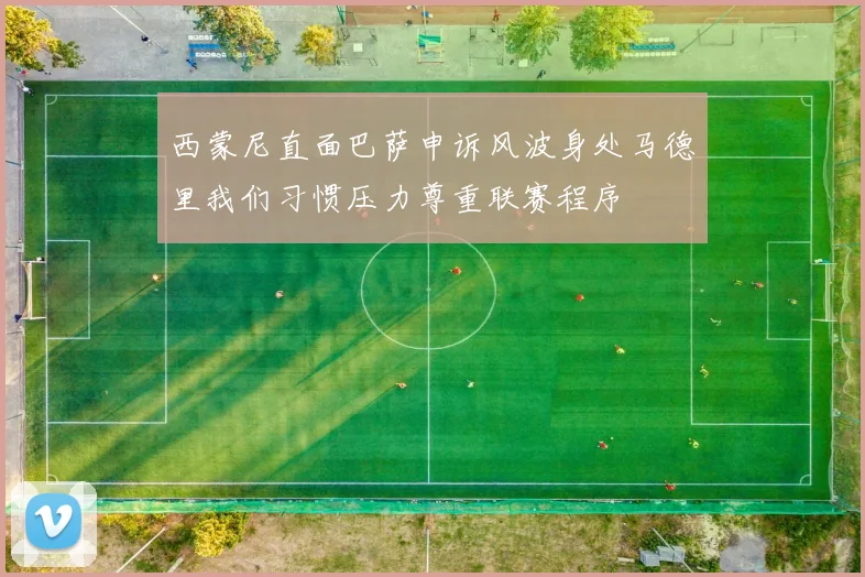 西蒙尼直面巴萨申诉风波身处马德里我们习惯压力尊重联赛程序