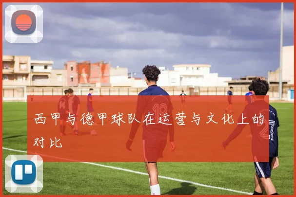 西甲与德甲球队在运营与文化上的对比
